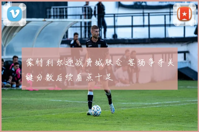 蒙特利尔迎战费城联合 客场争夺关键分数后续看点十足