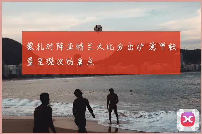 蒙扎对阵亚特兰大比分出炉 意甲较量呈现攻防看点