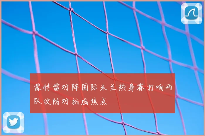 蒙特雷对阵国际米兰热身赛打响两队攻防对抗成焦点