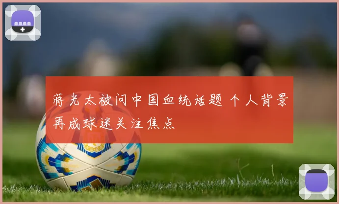 蒋光太被问中国血统话题 个人背景再成球迷关注焦点