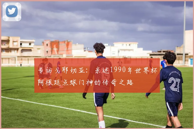 专访戈耶切亚：亲述1990年世界杯阿根廷点球门神的传奇之路