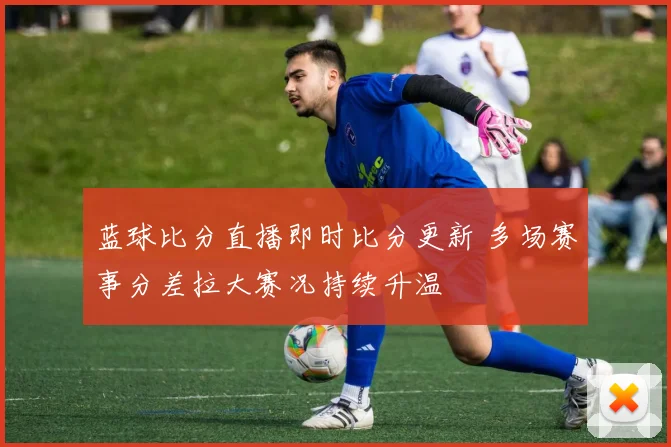 蓝球比分直播即时比分更新 多场赛事分差拉大赛况持续升温