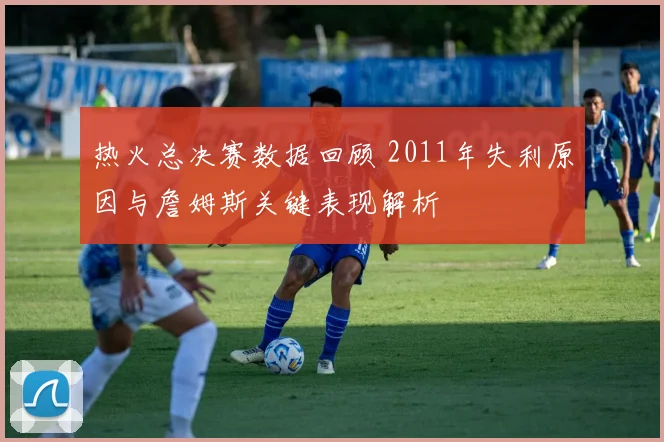 热火总决赛数据回顾 2011年失利原因与詹姆斯关键表现解析