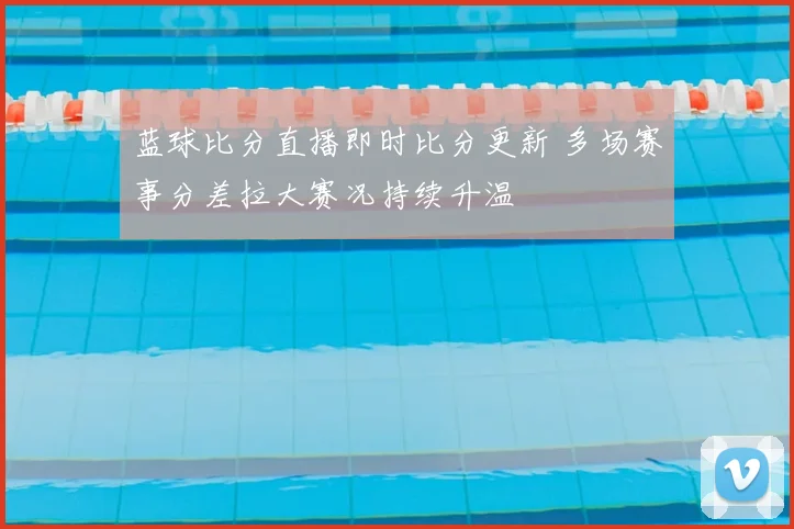 蓝球比分直播即时比分更新 多场赛事分差拉大赛况持续升温