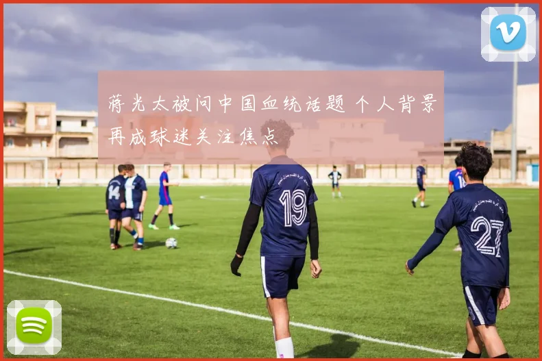 蒋光太被问中国血统话题 个人背景再成球迷关注焦点