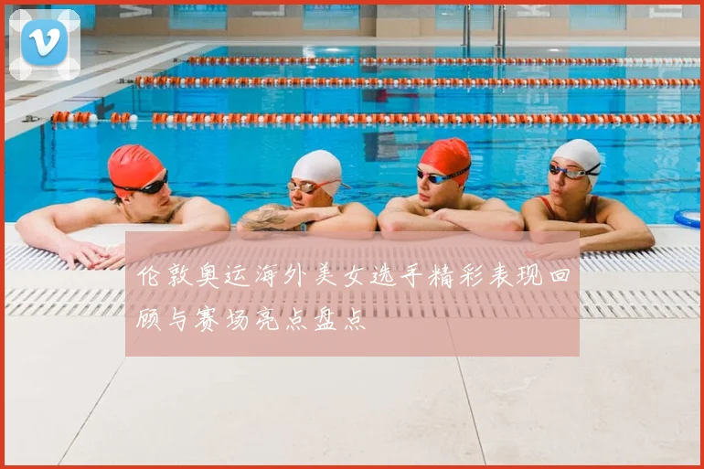 伦敦奥运海外美女选手精彩表现回顾与赛场亮点盘点