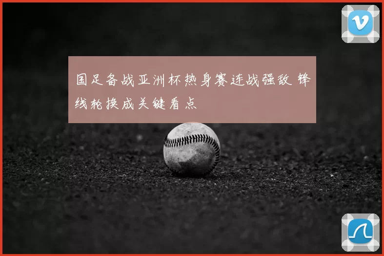 国足备战亚洲杯热身赛连战强敌 锋线轮换成关键看点