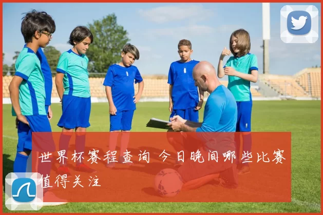 世界杯赛程查询 今日晚间哪些比赛值得关注