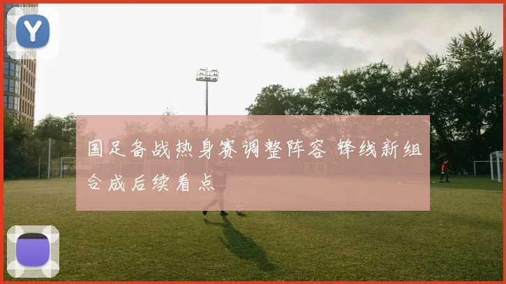 国足备战热身赛调整阵容 锋线新组合成后续看点