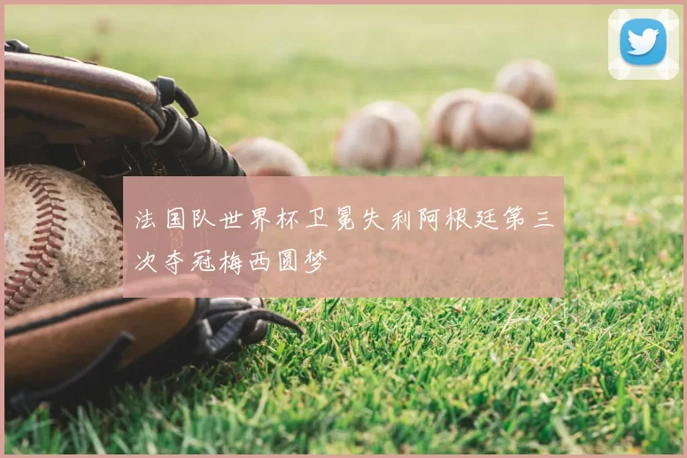 法国队世界杯卫冕失利阿根廷第三次夺冠梅西圆梦