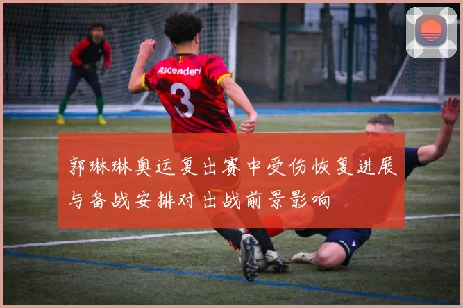 郭琳琳奥运复出赛中受伤恢复进展与备战安排对出战前景影响