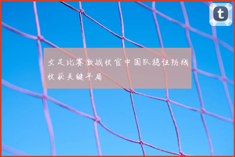 女足比赛激战收官中国队稳住防线收获关键平局