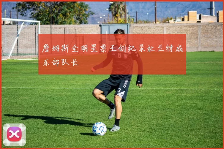 詹姆斯全明星票王创纪录杜兰特成东部队长