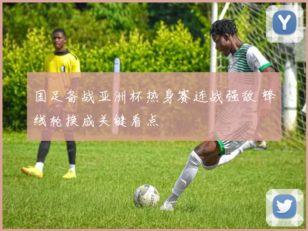 国足备战亚洲杯热身赛连战强敌 锋线轮换成关键看点