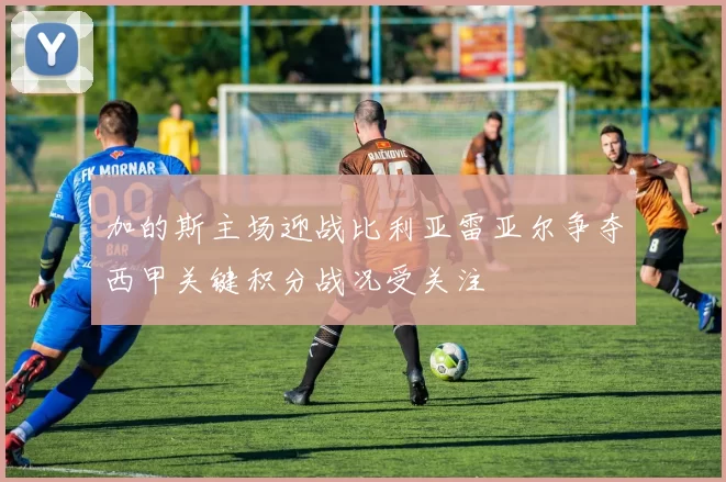 加的斯主场迎战比利亚雷亚尔争夺西甲关键积分战况受关注