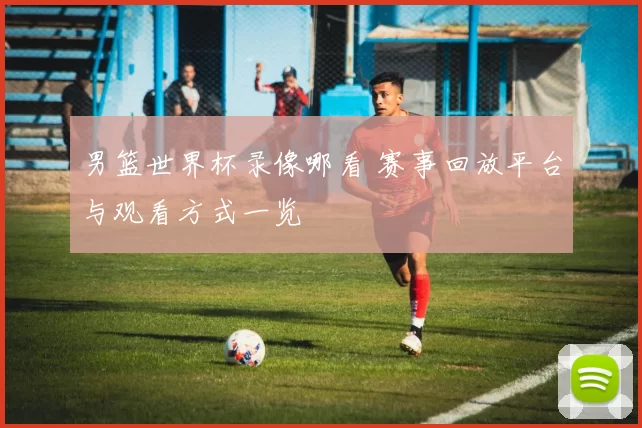 男篮世界杯录像哪看 赛事回放平台与观看方式一览