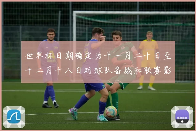 世界杯日期确定为十一月二十日至十二月十八日对球队备战和联赛影响解读