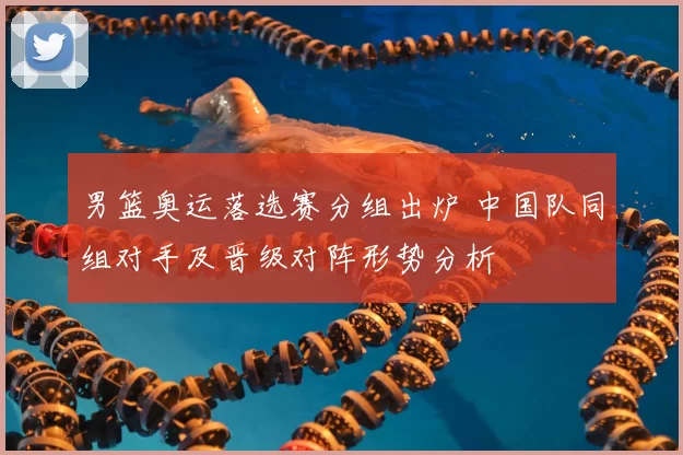 男篮奥运落选赛分组出炉 中国队同组对手及晋级对阵形势分析