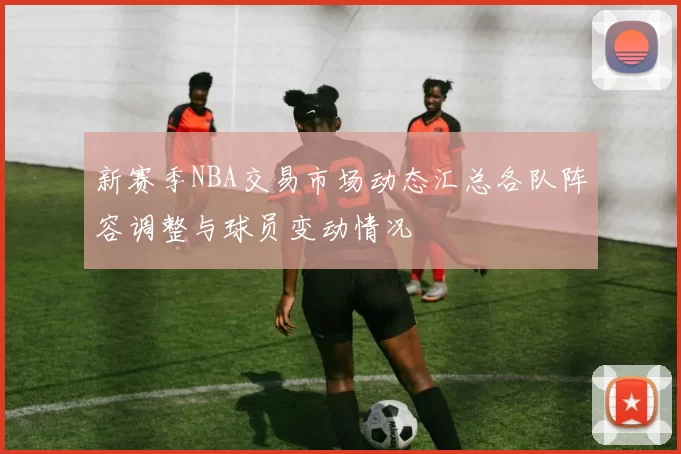 新赛季NBA交易市场动态汇总各队阵容调整与球员变动情况