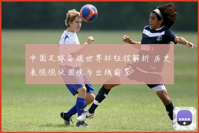 中国足球备战世界杯征程解析 历史表现现状困境与出线前景