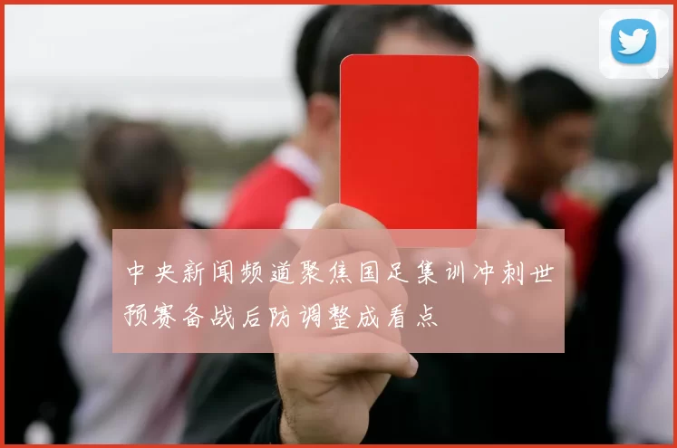 中央新闻频道聚焦国足集训冲刺世预赛备战后防调整成看点