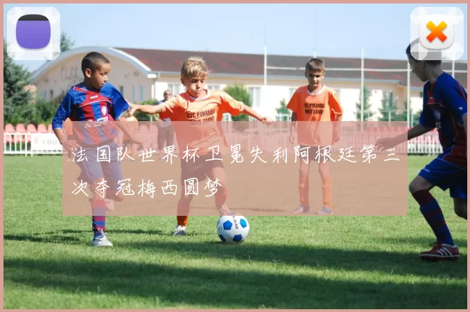 法国队世界杯卫冕失利阿根廷第三次夺冠梅西圆梦