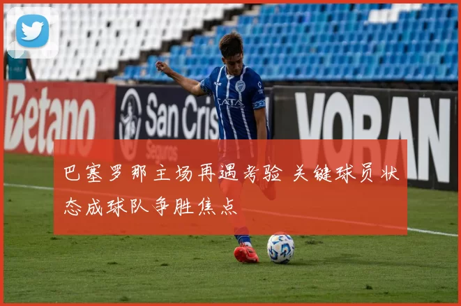 巴塞罗那主场再遇考验 关键球员状态成球队争胜焦点