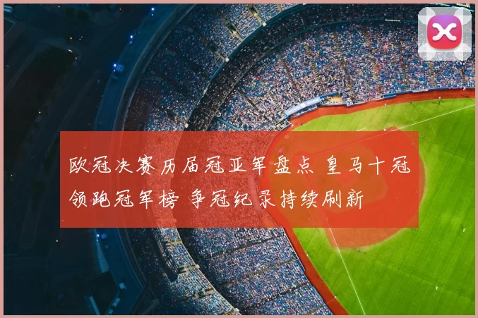 欧冠决赛历届冠亚军盘点 皇马十冠领跑冠军榜 争冠纪录持续刷新