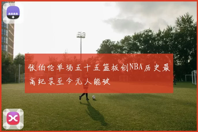 张伯伦单场五十五篮板创NBA历史最高纪录至今无人能破