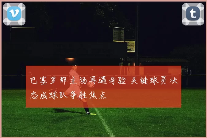 巴塞罗那主场再遇考验 关键球员状态成球队争胜焦点