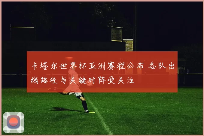 卡塔尔世界杯亚洲赛程公布 各队出线路径与关键对阵受关注