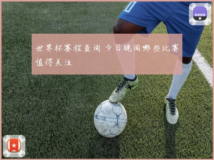 世界杯赛程查询 今日晚间哪些比赛值得关注