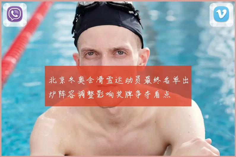 北京冬奥会滑雪运动员最终名单出炉阵容调整影响奖牌争夺看点