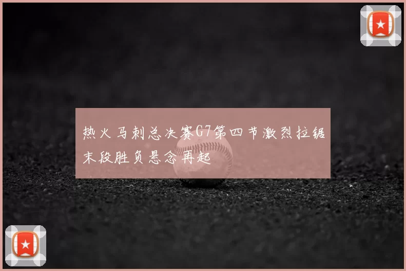 热火马刺总决赛G7第四节激烈拉锯末段胜负悬念再起