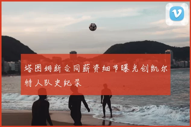 塔图姆新合同薪资细节曝光创凯尔特人队史纪录