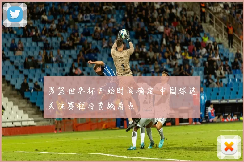 男篮世界杯开始时间确定 中国球迷关注赛程与首战看点