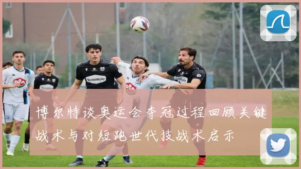 博尔特谈奥运会夺冠过程回顾关键战术与对短跑世代技战术启示