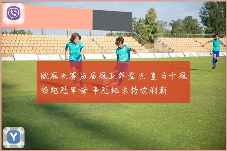 欧冠决赛历届冠亚军盘点 皇马十冠领跑冠军榜 争冠纪录持续刷新