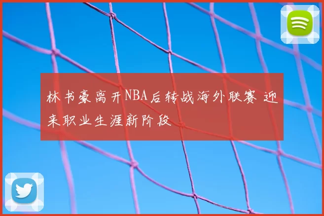 林书豪离开NBA后转战海外联赛 迎来职业生涯新阶段