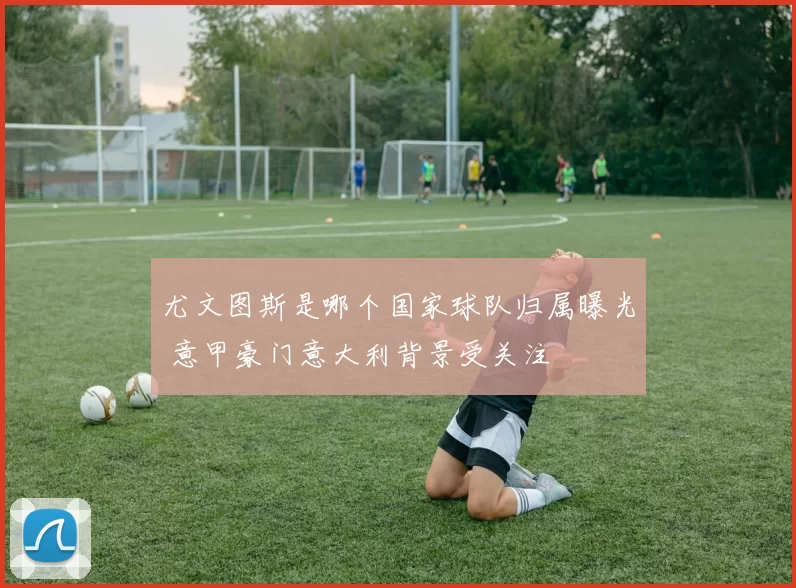 尤文图斯是哪个国家球队归属曝光 意甲豪门意大利背景受关注