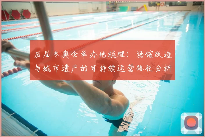 历届冬奥会举办地梳理:场馆改造与城市遗产的可持续运营路径分析