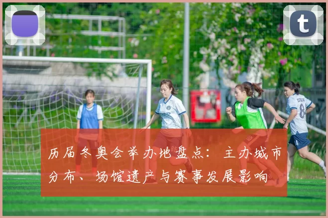 历届冬奥会举办地盘点：主办城市分布、场馆遗产与赛事发展影响