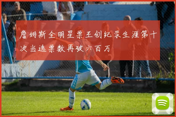 詹姆斯全明星票王创纪录生涯第十次当选票数再破六百万