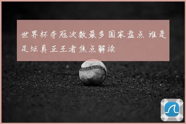 世界杯夺冠次数最多国家盘点 谁是足坛真正王者焦点解读