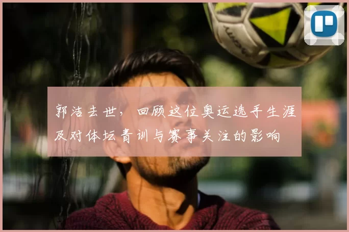 郭洁去世,回顾这位奥运选手生涯及对体坛青训与赛事关注的影响