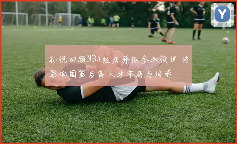 孙悦回顾NBA经历并拟参加试训 将影响国篮后备人才布局与培养