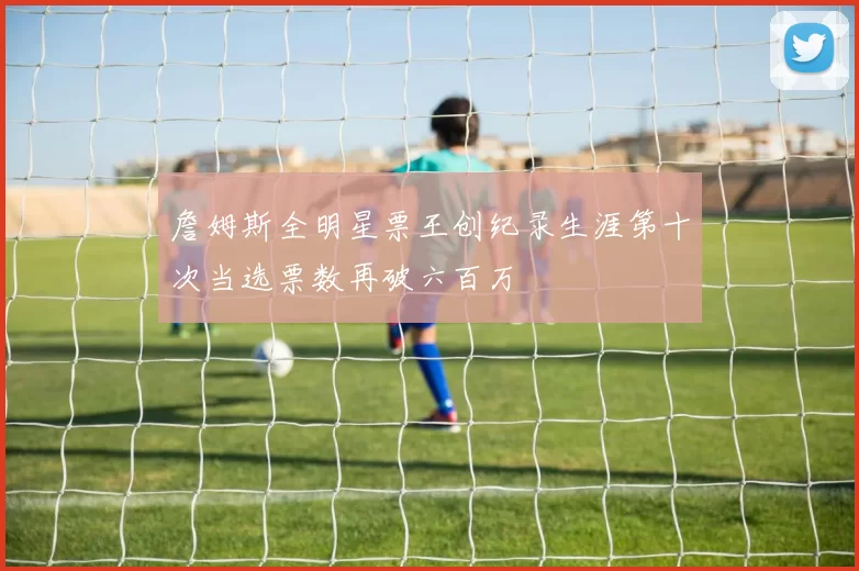 詹姆斯全明星票王创纪录生涯第十次当选票数再破六百万