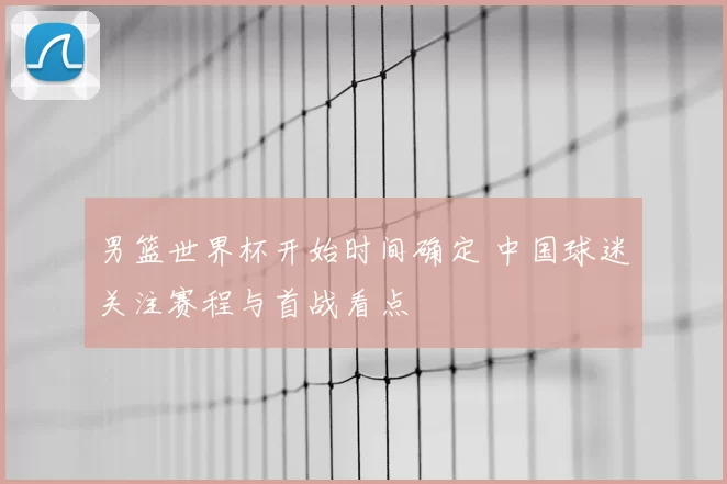 男篮世界杯开始时间确定 中国球迷关注赛程与首战看点