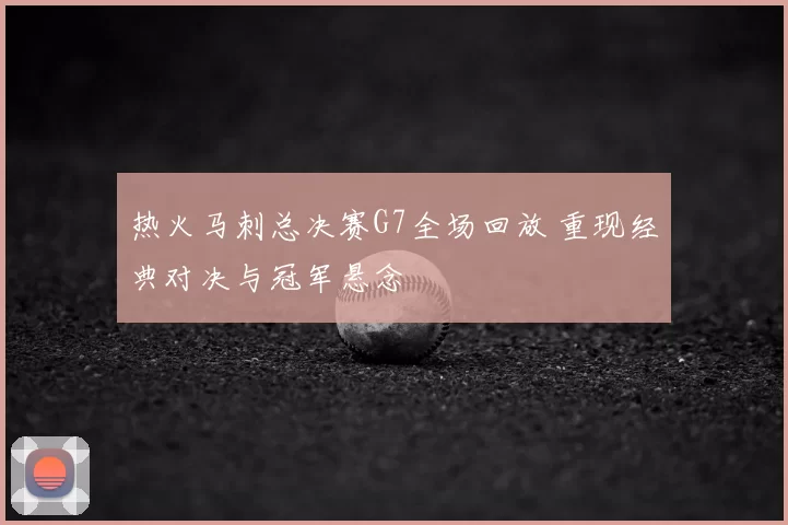 热火马刺总决赛G7全场回放 重现经典对决与冠军悬念