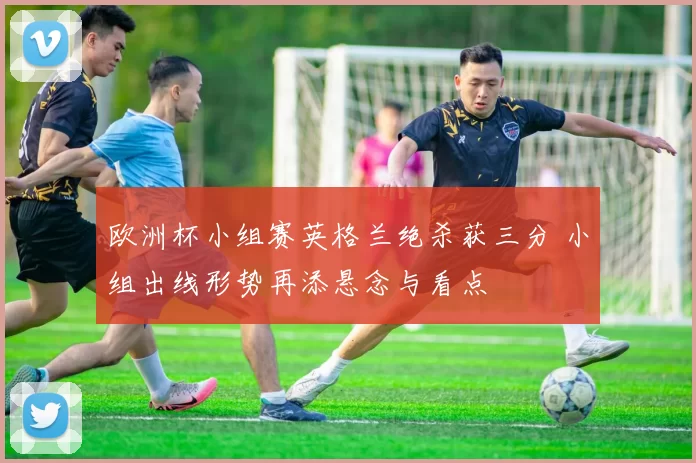 欧洲杯小组赛英格兰绝杀获三分 小组出线形势再添悬念与看点